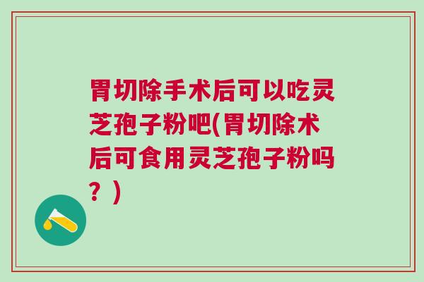 胃切除手术后可以吃灵芝孢子粉吧(胃切除术后可食用灵芝孢子粉吗？)