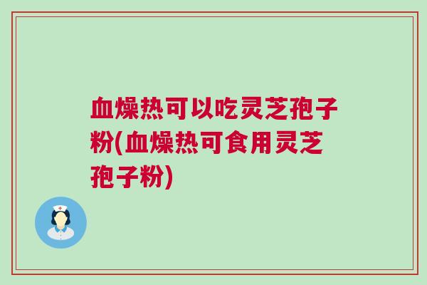 燥热可以吃灵芝孢子粉(燥热可食用灵芝孢子粉) 燥热可以吃灵芝孢子粉(燥热可食用灵芝孢子粉)