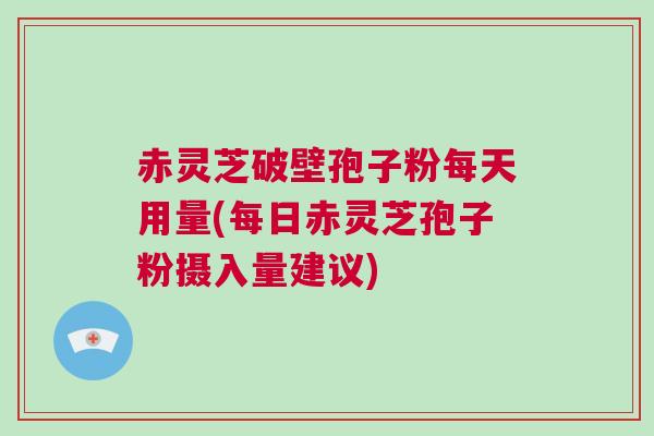 赤灵芝破壁孢子粉每天用量(每日赤灵芝孢子粉摄入量建议)