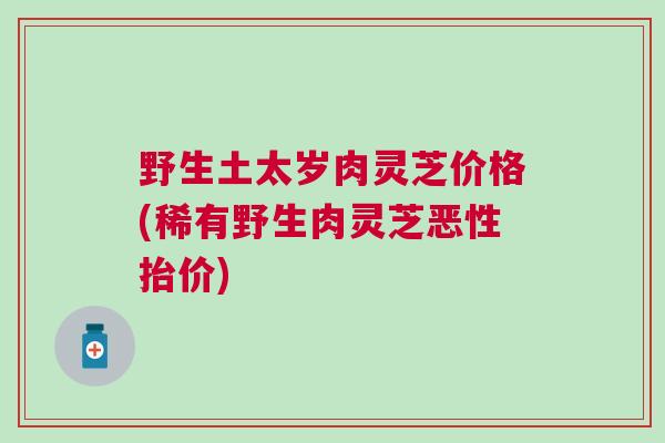 野生土太岁肉灵芝价格(稀有野生肉灵芝恶性抬价) 野生土太岁肉灵芝价格(稀有野生肉灵芝恶性抬价)