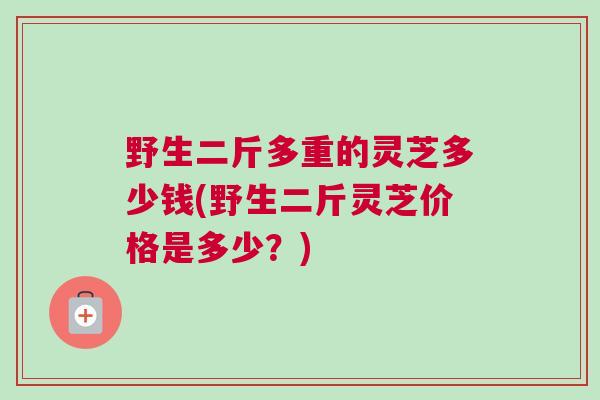 野生二斤多重的灵芝多少钱(野生二斤灵芝价格是多少？)