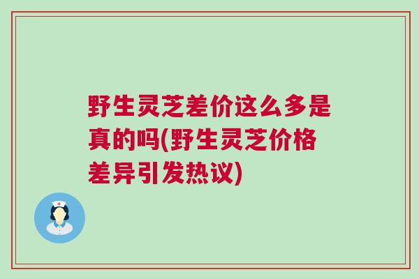 野生灵芝差价这么多是真的吗(野生灵芝价格差异引发热议)