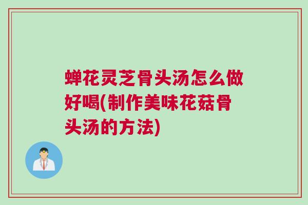 蝉花灵芝骨头汤怎么做好喝(制作美味花菇骨头汤的方法)