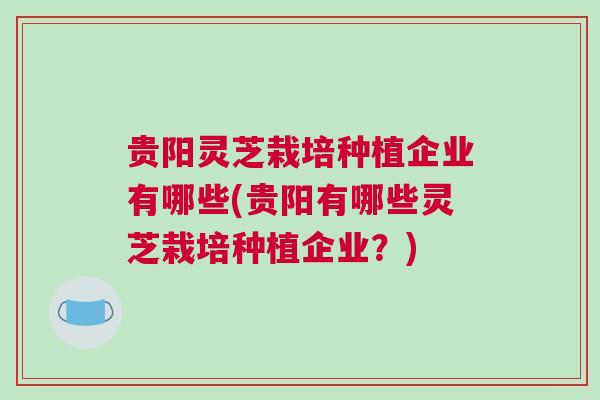 贵阳灵芝栽培种植企业有哪些(贵阳有哪些灵芝栽培种植企业？)