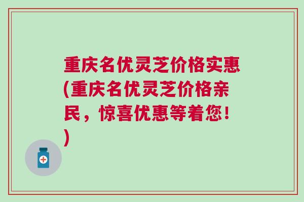 重庆名优灵芝价格实惠(重庆名优灵芝价格亲民，惊喜优惠等着您！)