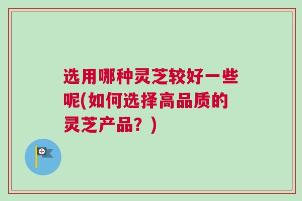 选用哪种灵芝较好一些呢(如何选择高品质的灵芝产品?) 选用哪种灵芝较好一些呢(如何选择高品质的灵芝产品?)