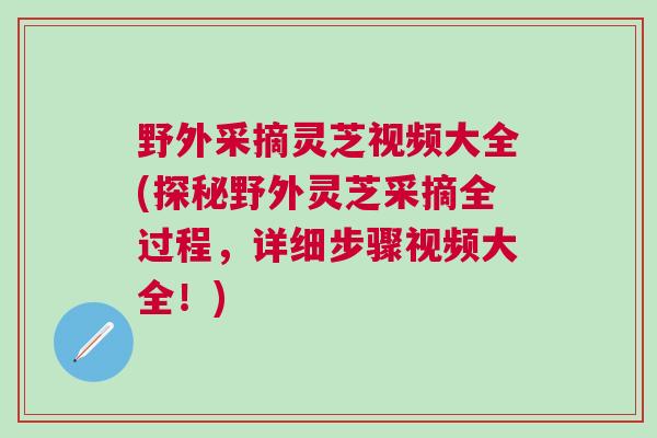 野外采摘灵芝视频大全(探秘野外灵芝采摘全过程，详细步骤视频大全！)