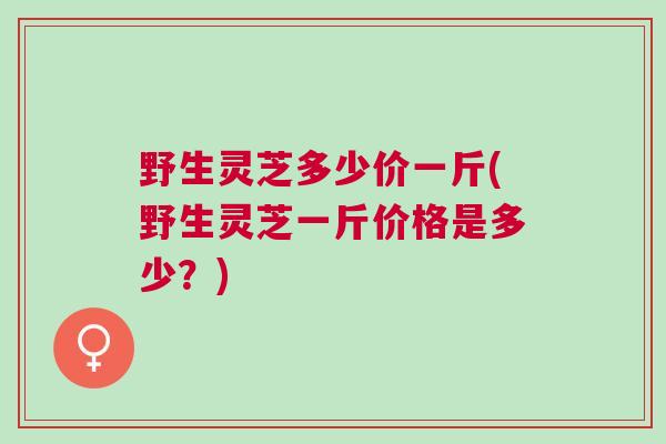 野生灵芝多少价一斤(野生灵芝一斤价格是多少？)