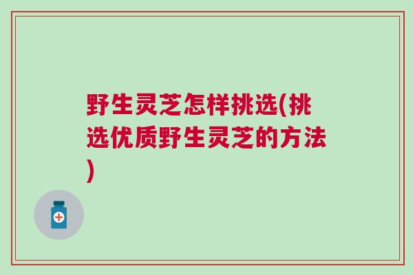 野生灵芝怎样挑选(挑选优质野生灵芝的方法)