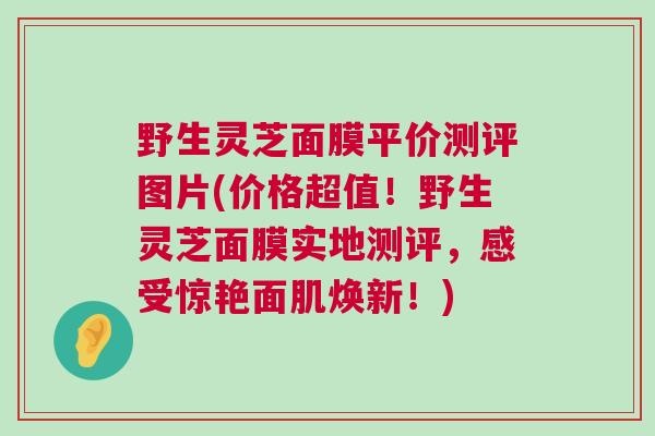 野生灵芝面膜平价测评图片(价格超值！野生灵芝面膜实地测评，感受惊艳面肌焕新！)