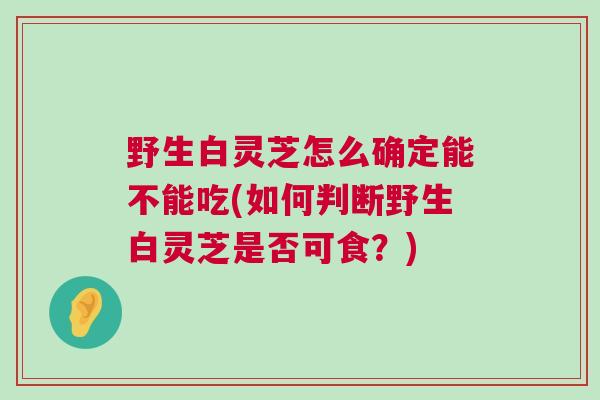 野生白灵芝怎么确定能不能吃(如何判断野生白灵芝是否可食？)