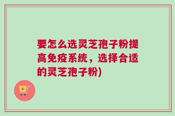 要怎么选灵芝孢子粉提高免疫系统，选择合适的灵芝孢子粉)