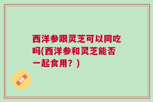 西洋参跟灵芝可以同吃吗(西洋参和灵芝能否一起食用?) 西洋参跟灵芝可以同吃吗(西洋参和灵芝能否一起食用?)