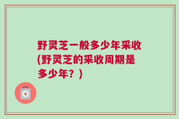 野灵芝一般多少年采收(野灵芝的采收周期是多少年？)
