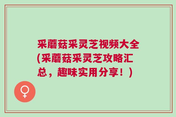 采蘑菇采灵芝视频大全(采蘑菇采灵芝攻略汇总，趣味实用分享！)
