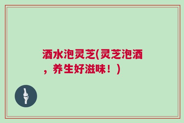 酒水泡灵芝(灵芝泡酒,养生好滋味!) 酒水泡灵芝(灵芝泡酒,养生好滋味!)