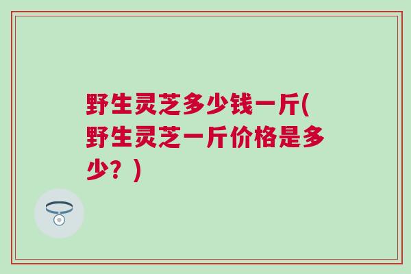 野生灵芝多少钱一斤(野生灵芝一斤价格是多少？)