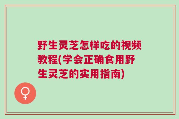 野生灵芝怎样吃的视频教程(学会正确食用野生灵芝的实用指南)