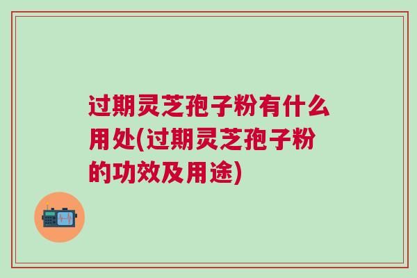 过期灵芝孢子粉有什么用处(过期灵芝孢子粉的功效及用途)