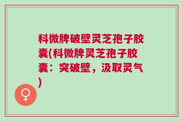 科微牌破壁灵芝孢子胶囊(科微牌灵芝孢子胶囊：突破壁，汲取灵气)