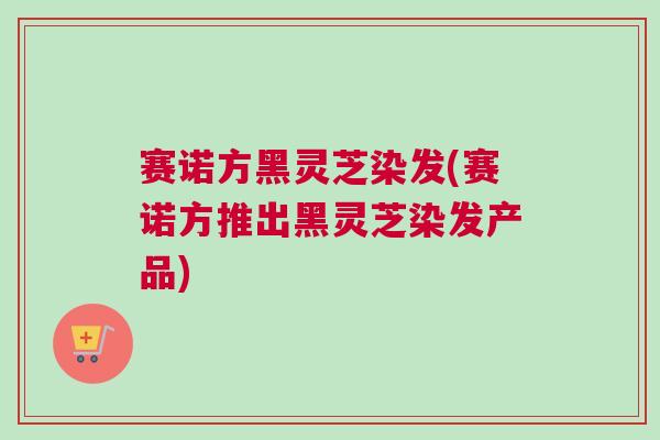 赛诺方黑灵芝染发(赛诺方推出黑灵芝染发产品) 赛诺方黑灵芝染发(赛诺方推出黑灵芝染发产品)