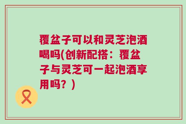 覆盆子可以和灵芝泡酒喝吗(创新配搭：覆盆子与灵芝可一起泡酒享用吗？)
