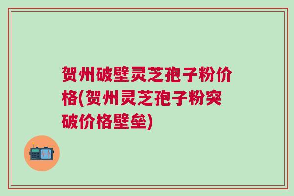 贺州破壁灵芝孢子粉价格(贺州灵芝孢子粉突破价格壁垒)