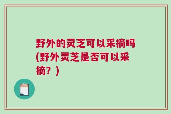 野外的灵芝可以采摘吗(野外灵芝是否可以采摘？)