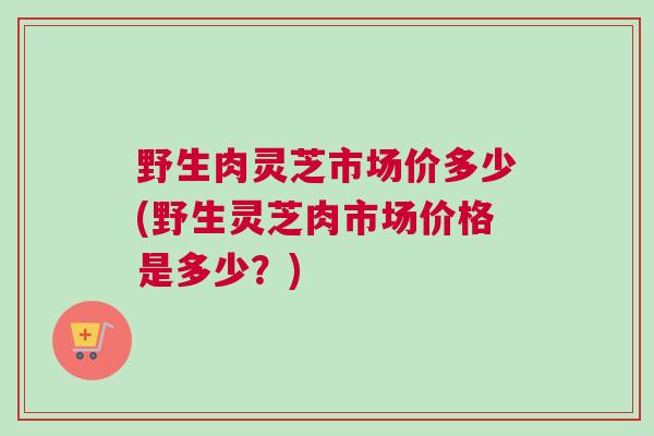 野生肉灵芝市场价多少(野生灵芝肉市场价格是多少？)