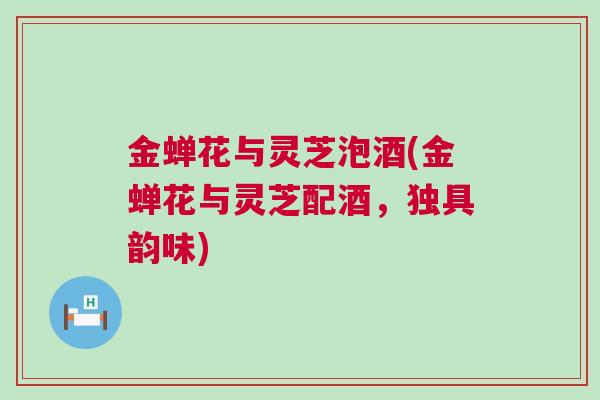 金蝉花与灵芝泡酒(金蝉花与灵芝配酒,独具韵味) 金蝉花与灵芝泡酒(金蝉花与灵芝配酒,独具韵味)