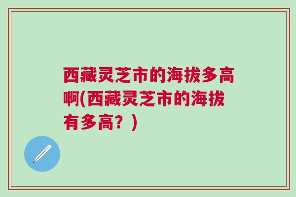 西藏灵芝市的海拔多高啊(西藏灵芝市的海拔有多高?) 西藏灵芝市的海拔多高啊(西藏灵芝市的海拔有多高?)