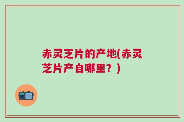 赤灵芝片的产地(赤灵芝片产自哪里？)