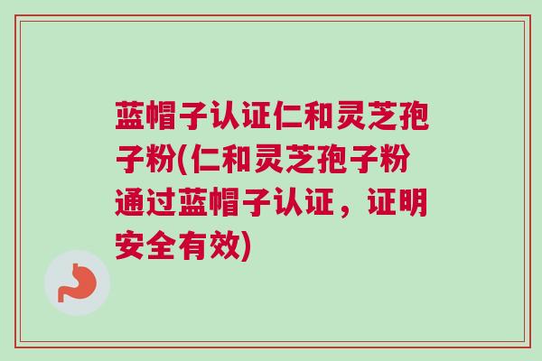 蓝帽子认证仁和灵芝孢子粉(仁和灵芝孢子粉通过蓝帽子认证，证明安全有效)