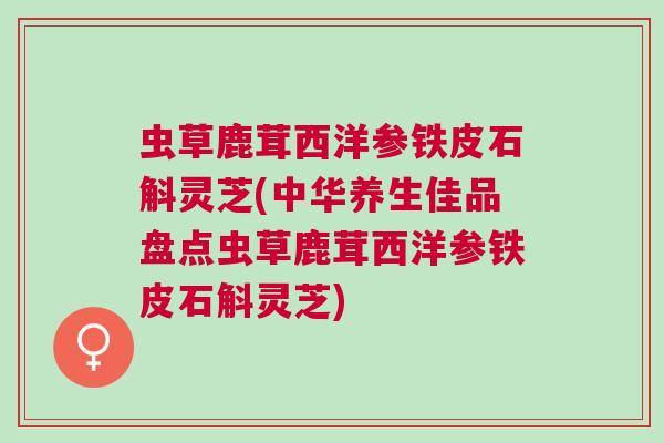 虫草鹿茸西洋参铁皮石斛灵芝(中华养生佳品盘点虫草鹿茸西洋参铁皮石斛灵芝)
