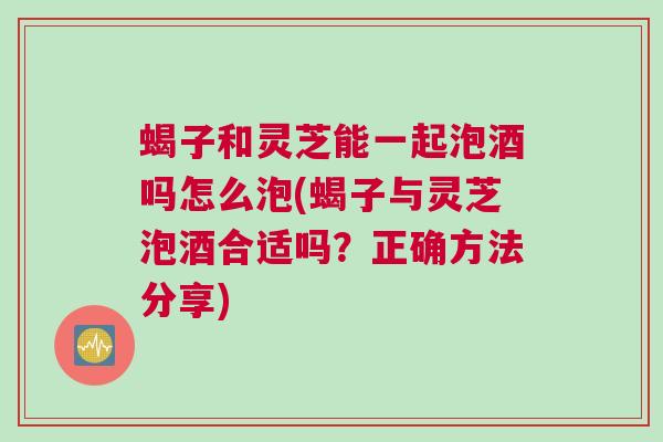 蝎子和灵芝能一起泡酒吗怎么泡(蝎子与灵芝泡酒合适吗？正确方法分享)