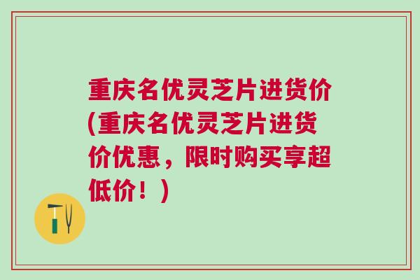 重庆名优灵芝片进货价(重庆名优灵芝片进货价优惠，限时购买享超低价！)