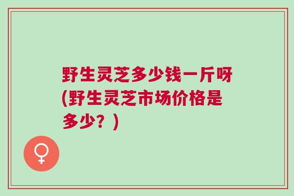野生灵芝多少钱一斤呀(野生灵芝市场价格是多少?) 野生灵芝多少钱一斤呀(野生灵芝市场价格是多少?)