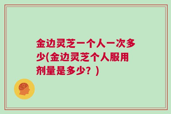 金边灵芝一个人一次多少(金边灵芝个人服用剂量是多少？)