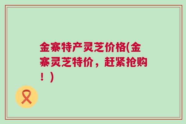 金寨特产灵芝价格(金寨灵芝特价，赶紧抢购！)