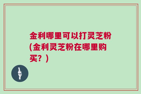 金利哪里可以打灵芝粉(金利灵芝粉在哪里购买?) 金利哪里可以打灵芝粉(金利灵芝粉在哪里购买?)