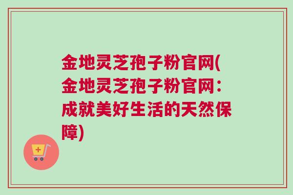 金地灵芝孢子粉官网(金地灵芝孢子粉官网：成就美好生活的天然保障)