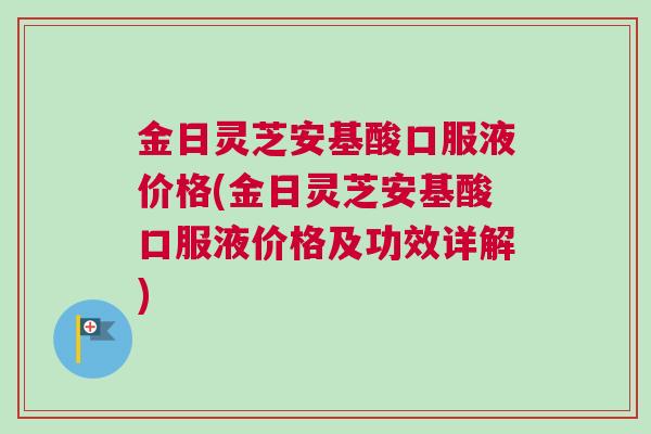 金日灵芝安基酸口服液价格(金日灵芝安基酸口服液价格及功效详解)