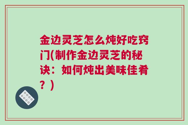 金边灵芝怎么炖好吃窍门(制作金边灵芝的秘诀：如何炖出美味佳肴？)