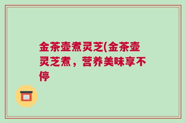 金茶壶煮灵芝(金茶壶灵芝煮,营养美味享不停 金茶壶煮灵芝(金茶壶灵芝煮,营养美味享不停