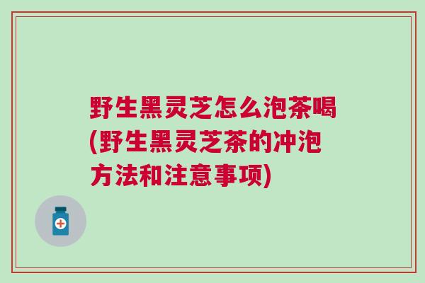 野生黑灵芝怎么泡茶喝(野生黑灵芝茶的冲泡方法和注意事项) 野生黑灵芝怎么泡茶喝(野生黑灵芝茶的冲泡方法和注意事项)
