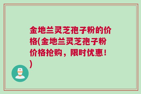 金地兰灵芝孢子粉的价格(金地兰灵芝孢子粉价格抢购，限时优惠！)