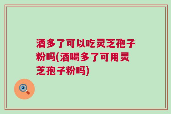 酒多了可以吃灵芝孢子粉吗(酒喝多了可用灵芝孢子粉吗)