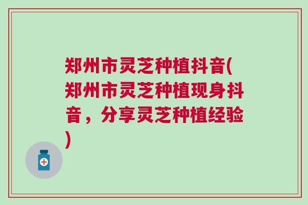 郑州市灵芝种植抖音(郑州市灵芝种植现身抖音，分享灵芝种植经验)