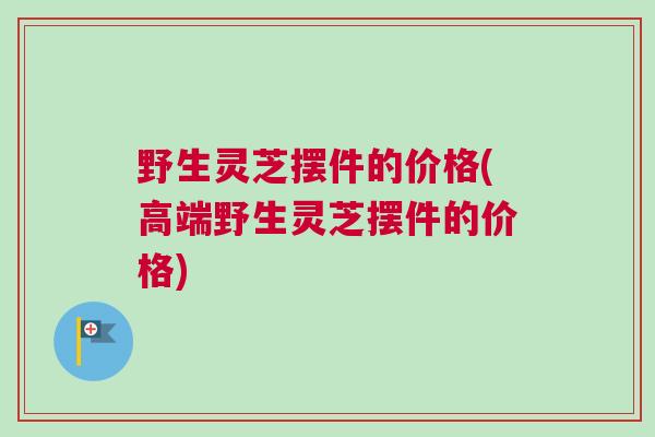 野生灵芝摆件的价格(高端野生灵芝摆件的价格)
