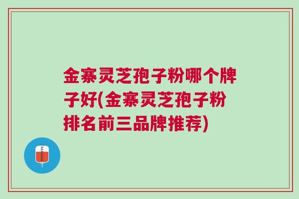 金寨灵芝孢子粉哪个牌子好(金寨灵芝孢子粉排名前三品牌推荐)